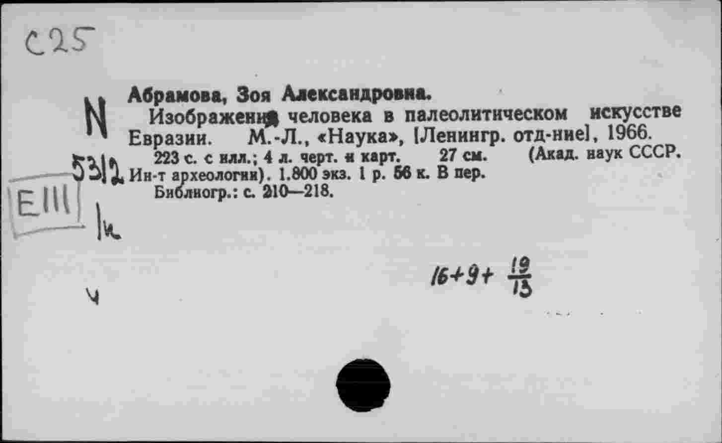 ﻿
(Акад, наук СССР.
Н Абрамова, Зоя Александровна.
Изображения человека в палеолитическом искусстве Евразии. М.-Л., «Наука», ІЛенингр. отд-ние], 1966.
223 с. с илл.; 4 л. черт, и карт. 27 см. (Акад, наук СССР.
______-Э JJ X Ин-т археологии). 1.800 экз. 1 р. 56 к. В пер.
I р IЦ	Библиогр.: с. 210—218.
•О